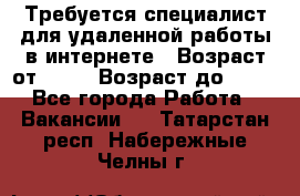 Требуется специалист для удаленной работы в интернете › Возраст от ­ 18 › Возраст до ­ 56 - Все города Работа » Вакансии   . Татарстан респ.,Набережные Челны г.